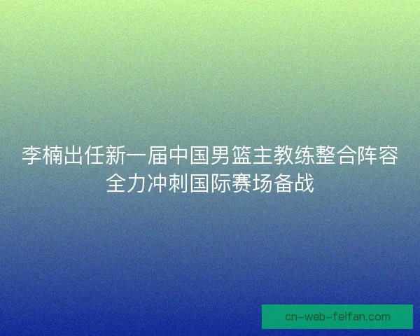 李楠出任新一届中国男篮主教练整合阵容全力冲刺国际赛场备战 李楠出任新一届中国男篮主教练整合阵容全力冲刺国际赛场备战