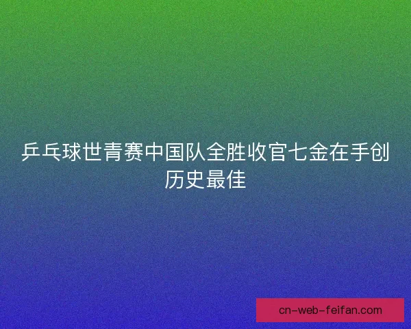 乒乓球世青赛中国队全胜收官七金在手创历史最佳 乒乓球世青赛中国队全胜收官七金在手创历史最佳