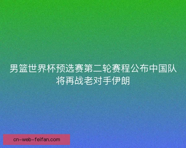 男篮世界杯预选赛第二轮赛程公布中国队将再战老对手伊朗