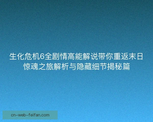 生化危机6全剧情高能解说带你重返末日惊魂之旅解析与隐藏细节揭秘篇