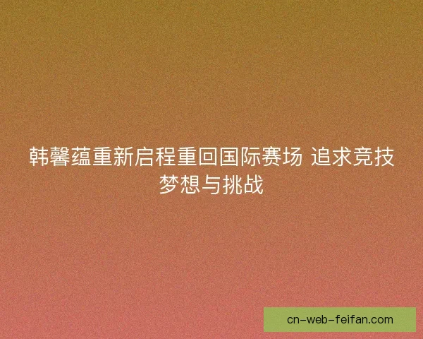 韩馨蕴重新启程重回国际赛场 追求竞技梦想与挑战 韩馨蕴重新启程重回国际赛场 追求竞技梦想与挑战
